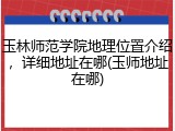 玉林师范学院地理位置介绍，详细地址在哪(玉师地址在哪)