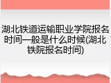 湖北铁道运输职业学院报名时间一般是什么时候(湖北铁院报名时间)