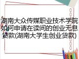 湖南大众传媒职业技术学院如何申请在读间的创业无息贷款(湖南大学生创业贷款)
