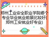 郑州工业安全职业学院哪个专业毕业就业前景比较好(郑州工安就业好专业)