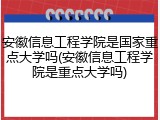 安徽信息工程学院是国家重点大学吗(安徽信息工程学院是重点大学吗)
