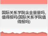 国际关系学院含金量量吗，值得报吗(国际关系学院值得报吗)