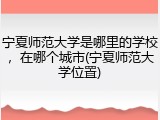 宁夏师范大学是哪里的学校，在哪个城市(宁夏师范大学位置)