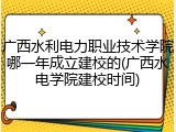 广西水利电力职业技术学院哪一年成立建校的(广西水电学院建校时间)