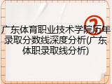 广东体育职业技术学院历年录取分数线深度分析(广东体职录取线分析)