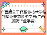 广西质量工程职业技术学院到毕业要花多少学费(广西质院毕业学费)