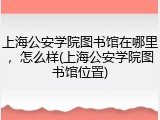上海公安学院图书馆在哪里，怎么样(上海公安学院图书馆位置)