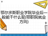 鄂尔多斯职业学院毕业后一般能干什么呢(鄂职院就业方向)