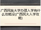 广西民族大学办理入学有什么攻略没(广西民大入学攻略)