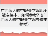 广西蓝天航空职业学院能不能专接本，如何参考？(广西蓝天航空职业学院专接本参考)