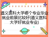 遵义医科大学哪个专业毕业就业前景比较好(遵义医科大学好就业专业)