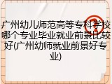 广州幼儿师范高等专科学校哪个专业毕业就业前景比较好(广州幼师就业前景好专业)