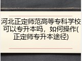 河北正定师范高等专科学校可以专升本吗,如何操作(正定师专升本途径)