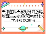 天津医科大学对外开放吗，能否进去参观(天津医科大学开放参观吗)