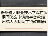 贵州航天职业技术学院在读期间怎么申请助学贷款(贵州航天职院助学贷款申请)