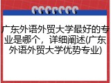 广东外语外贸大学最好的专业是哪个，详细阐述(广东外语外贸大学优势专业)