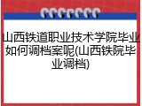 山西铁道职业技术学院毕业如何调档案呢(山西铁院毕业调档)