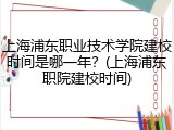 上海浦东职业技术学院建校时间是哪一年？(上海浦东职院建校时间)