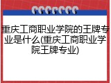 重庆工商职业学院的王牌专业是什么(重庆工商职业学院王牌专业)