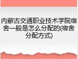 内蒙古交通职业技术学院宿舍一般是怎么分配的(宿舍分配方式)