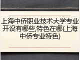 上海中侨职业技术大学专业开设有哪些,特色在哪(上海中侨专业特色)