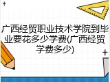 广西经贸职业技术学院到毕业要花多少学费(广西经贸学费多少)