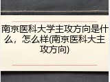 南京医科大学主攻方向是什么，怎么样(南京医科大主攻方向)