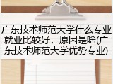 广东技术师范大学什么专业就业比较好，原因是啥(广东技术师范大学优势专业)