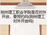 荆州理工职业学院是否对外开放，要预约吗(荆州理工对外开放吗)
