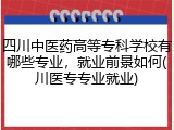 四川中医药高等专科学校有哪些专业，就业前景如何(川医专专业就业)
