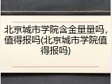 北京城市学院含金量量吗，值得报吗(北京城市学院值得报吗)