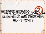 福建警察学院哪个专业毕业就业前景比较好(福建警院就业好专业)