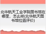 北华航天工业学院图书馆在哪里,怎么样(北华航天图书馆位置评价)