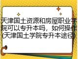 天津国土资源和房屋职业学院可以专升本吗，如何操作(天津国土学院专升本途径)