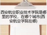 西安航空职业技术学院是哪里的学校，在哪个城市(西安航空学院在哪)