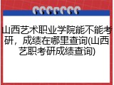 山西艺术职业学院能不能考研，成绩在哪里查询(山西艺职考研成绩查询)