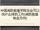 中国消防救援学院毕业可以找什么样的工作(消防救援就业方向)