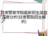 甘肃警察学院最新招生简章深度分析(甘肃警院招生解析)