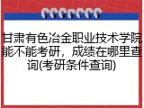 甘肃有色冶金职业技术学院能不能考研,成绩在哪里查询(考研条件查询)