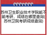 苏州卫生职业技术学院能不能考研，成绩在哪里查询(苏州卫院考研成绩查询)