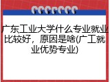 广东工业大学什么专业就业比较好，原因是啥(广工就业优势专业)