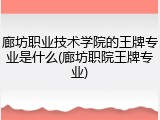 廊坊职业技术学院的王牌专业是什么(廊坊职院王牌专业)