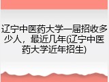 辽宁中医药大学一届招收多少人，最近几年(辽宁中医药大学近年招生)