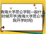 青海大学昆仑学院一般什么时候开学(青海大学昆仑学院开学时间)