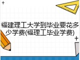 福建理工大学到毕业要花多少学费(福理工毕业学费)