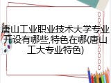 唐山工业职业技术大学专业开设有哪些,特色在哪(唐山工大专业特色)