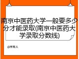 南京中医药大学一般要多少分才能录取(南京中医药大学录取分数线)