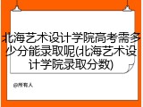 北海艺术设计学院高考需多少分能录取呢(北海艺术设计学院录取分数)