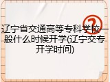 辽宁省交通高等专科学校一般什么时候开学(辽宁交专开学时间)