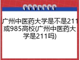 广州中医药大学是不是211或985高校(广州中医药大学是211吗)